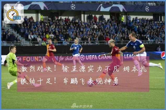 激烈对决!徐正源实力不凡 姆本扎狠劲十足!牟鹏飞表现神勇