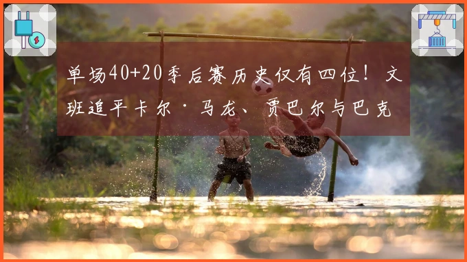 单场40+20季后赛历史仅有四位！文班追平卡尔·马龙、贾巴尔与巴克利