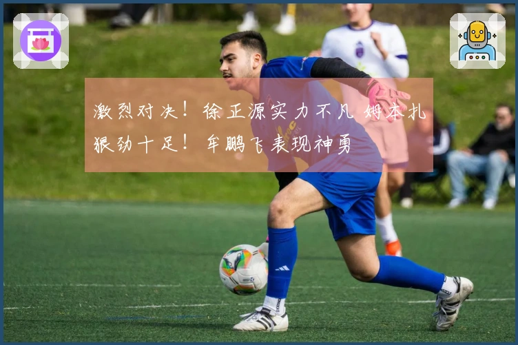 激烈对决！徐正源实力不凡 姆本扎狠劲十足！牟鹏飞表现神勇